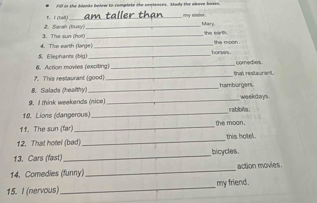 Fill in the blanks below to complete the sentences. Study the above boxes. 
1. I (tall)_ my sister. 
2. Sarah (busy) _Mary. 
3. The sun (hot) _the earth. 
4. The earth (large) _the moon. 
horses. 
5. Elephants (big)_ 
6. Action movies (exciting) _comedies. 
7. This restaurant (good) _that restaurant. 
_ 
hamburgers. 
8. Salads (healthy) 
_ 
weekdays. 
9. I think weekends (nice) 
rabbits. 
10. Lions (dangerous) 
_ 
the moon. 
11. The sun (far) 
_ 
12. That hotel (bad) _this hotel. 
13. Cars (fast)_ bicycles. 
14. Comedies (funny) _action movies. 
15. I (nervous)_ my friend.