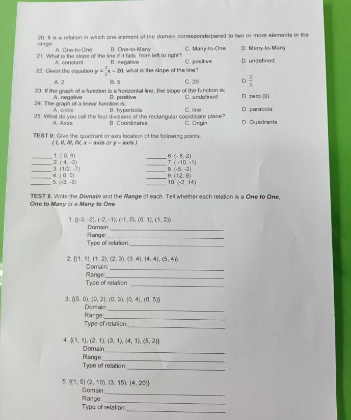 It is a relation in which one element of the domain corresponds/paired to two or more elements in the
range C. Many-to-One D. Many-to-Many
A. One-to-One B. One-to-Many
21. What is the slope of the line if it falls from left to right? D. undefined
A. constant B. negative C. positive
22. Given the equation y= 2/5 x-20 , what is the slope of the line?
A. 2 B. 5 C. 20 D.  2/5 
23. If the graph of a function is a horizontal line, the slope of the function is; D. zero (0)
A. negative B. positive C. undefined
24. The graph of a linear function is; C. line D. parabola
A. circle B. hyperbola
25. What do you call the four divisions of the rectangular coordinate plane?
A. Axes B. Coordinates C. Origin D. Quadrants
TEST II: Give the quadrant or axis location of the following points.
(I,II,III,IV,x-axis or y - axis )
_1. (0,9) _6. (-8,2)
_2. (4,-3) _7. (-10,-1)
_3. (1/2,-7) _8. (-5,-2)
_4. (0,0) _9. (12,9)
_5. (-3,-9) _10. (-2,14)
TEST II. Write the Domain and the Range of each. Tell whether each relation is a One to One,
One to Many or a Many to One
1.  (-3,-2),(-2,-1),(-1,0),(0,1),(1,2)
Domain:_
Range_
Type of relation:_
2.  (1,1),(1,2),(2,3),(3,4),(4,4),(5,4)
Domain:_
Range:_
Type of relation:
_
3.  (5,0),(0,2),(0,3),(0,4),(0,5)
_
Domain:
Range
_
_
Type of relation:
4.  (1,1),(2,1),(3,1),(4,1),(5,2)
_
Domain:
Range:_
Type of relation
_
5.  (1,5)(2,10),(3,15),(4,20)
_
Domain:
_
Range:
_
Type of relation: