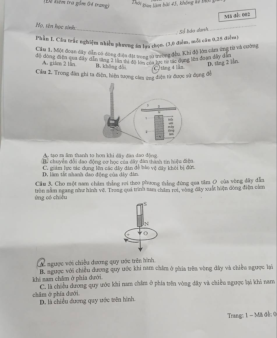 (Đe kiềm tra gồm 04 trang)
Thời gian làm bài 45, không kê thời g
Mã đề: 002
Họ, tên học sinh:
_: Số báo danh.
_
Phần I. Câu trắc nghiệm nhiều phương án lựa chọn. (3,0 điểm, mỗi câu 0,25 điểm)
Câu 1. Một đoạn dây dẫn có dòng điện đặt trong từ trường đều. Khi độ lớn cảm ứng từ và cường
độ dòng điện qua dây dẫn tăng 2 lần thì độ lớn của lực từ tác dụng lên đoạn dây dẫn
A. giảm 2 lần. B. không đổi. C. tăng 4 lần.
D. tăng 2 lần.
Câu 2. Trong đàn ghi ta điện, hiện tượng cảm ứng điện từ được sử dụng đề
A. tạo ra âm thanh to hơn khi dây đàn dao động.
B. chuyển đổi dao động cơ học của dây đàn thành tín hiệu điện.
C. giảm lực tác dụng lên các dây đàn đề bảo vệ dây khỏi bị đứt.
D. làm tắt nhanh dao động của dây đàn.
Câu 3. Cho một nam châm thẳng rơi theo phương thẳng đứng qua tâm O của vòng dây dẫn
tròn nằm ngang như hình vẽ. Trong quá trình nam châm rơi, vòng dây xuất hiện dòng điện cảm
ứng có chiều
S
N
+
A. ngược với chiều dương quy ước trên hình.
B. ngược với chiều dương quy ước khi nam châm ở phía trên vòng dây và chiều ngược lại
khi nam châm ở phía dưới.
C. là chiều dương quy ước khi nam châm ở phía trên vòng dây và chiều ngược lại khi nam
châm ở phía dưới.
D. là chiều dương quy ước trên hình.
Trang: 1 - Mã đề: 0