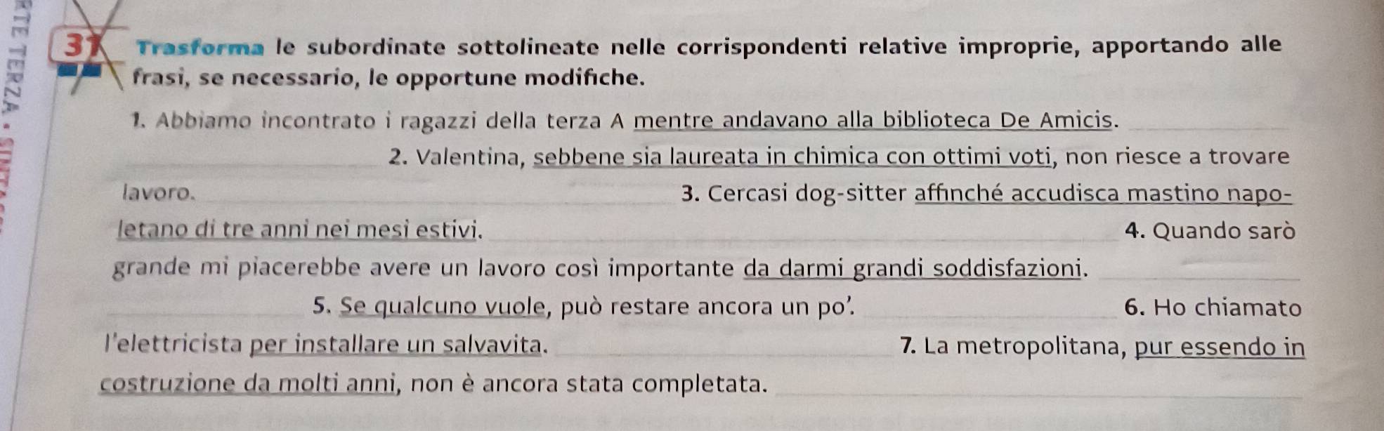 Trasforma le subordinate sottolineate nelle corrispondenti relative improprie, apportando alle 
frasi, se necessario, le opportune modifche. 
1. Abbiamo incontrato i ragazzi della terza A mentre andavano alla biblioteca De Amicis._ 
2. Valentina, sebbene sia laureata in chimica con ottimi voti, non riesce a trovare 
lavoro. 3. Cercasi dog-sitter affınché accudisca mastino napo- 
letano di tre anni nei mesi estivi. 4. Quando sarò 
grande mi piacerebbe avere un lavoro così importante da darmi grandi soddisfazioni._ 
5. Se qualcuno vuole, può restare ancora un po². _6. Ho chiamato 
l'elettricista per installare un salvavita. 7. La metropolitana, pur essendo in 
costruzione da molti anni, non è ancora stata completata._