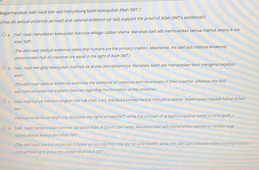 Bagaimanakah dalil naqš dan aq/imenyokong bukti kewujudan Allah SWT.?
(How do textual evidence (al-naql) and rational evidence (al-‘aql) support the proof of Allah SWT's existence?)
a. Dalil naqli menyatakan kewujudan manusia sebagai ciptaan utama. Manakala dalil adli membuktikan semua mahluk setara di sisi
Allah SWT.
(The dalil naqli (textual evidence) states that humans are the primary creation. Meanwhile, the dalil aqli (rational evidence)
demonstrates that all creatures are equal in the sight of Allah SWT.)
b. Dalil naqli mengkaji kewujudan makhluk da proses penciptaannrya. Manakala dadlil aqli menjelaskan teori mengenai kejadian
alam.
(The dalil naqli (textual evidence) examines the existence of creatures and the process of their creation, whereas the dalil
aqli (rational evidence) explains theories regarding the formation of the universe.)
c. Dalil naq/i hanya membincangkan hak-hak Allah s.w.t, manakala konsep tauhid menyamaratakan kepercayaan kepada tuhan-tuhan
lain.
(Textual evidence (al-naql) only discusses the rights of AllahSWT, while the concept of al-tawhid equates belief in othergods.)
d. Dalil naqli berpandukan summer daripada kitab al-Quran dan hadis. Manakala dalil adli menekankan pemikiran kritikal bagi
membuktikan kewujudan Allah SWT.
(The dalil naqli (textual evidence) is based on sources from the Qur'an and Hadith, while the dalil aqli (rational evidence) emphasizes
critical thinking to prove the existence of Allah SWT.)