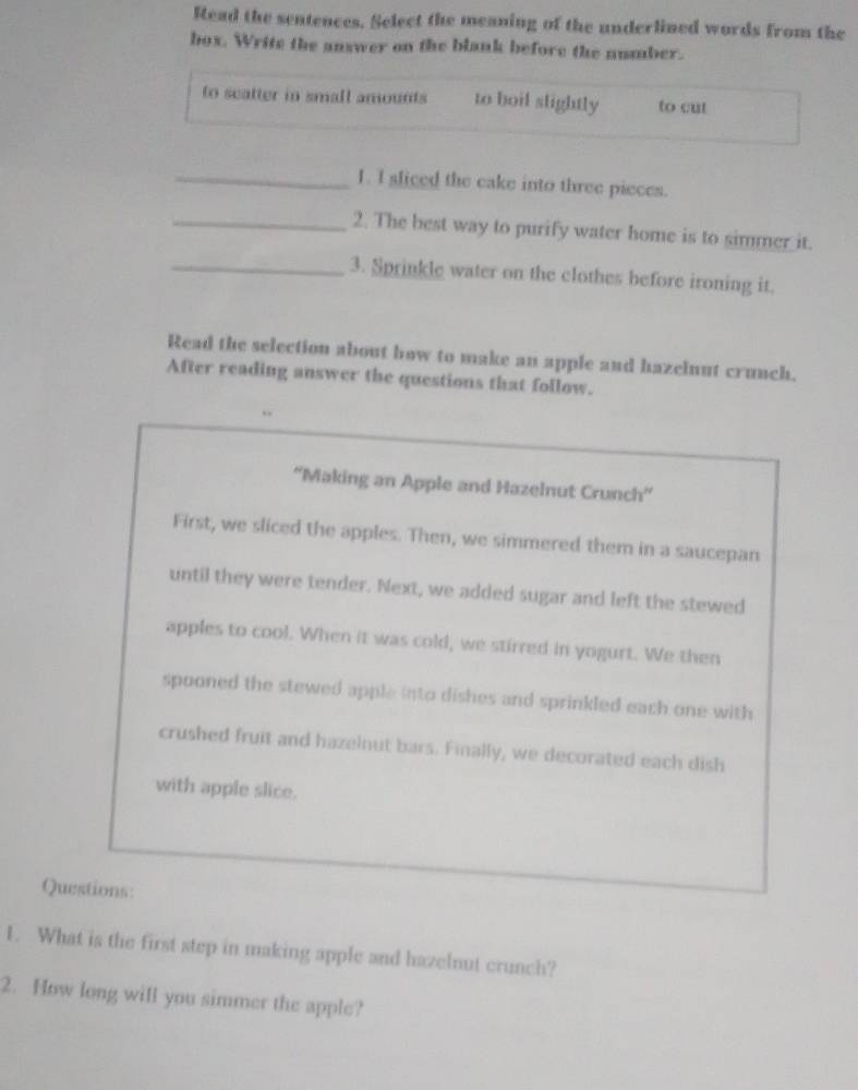 Read the sentences. Select the meaning of the underlined words from the 
box. Write the answer on the blank before the number. 
to scatter in small amounts to boil slightly to cut 
_1. I sliced the cake into three pieces. 
_2. The best way to purify water home is to simmer it. 
_3. Sprinkle water on the clothes before ironing it. 
Read the selection about how to make an apple and hazelnut crunch. 
After reading answer the questions that follow. 
“Making an Apple and Hazelnut Crunch” 
First, we sliced the apples. Then, we simmered them in a saucepan 
until they were tender. Next, we added sugar and left the stewed 
apples to cool. When it was cold, we stirred in yogurt. We then 
spooned the stewed apple into dishes and sprinkled each one with 
crushed fruit and hazelnut bars. Finally, we decorated each dish 
with apple slice. 
Questions: 
1. What is the first step in making apple and hazelnut crunch? 
2. How long will you simmer the apple?