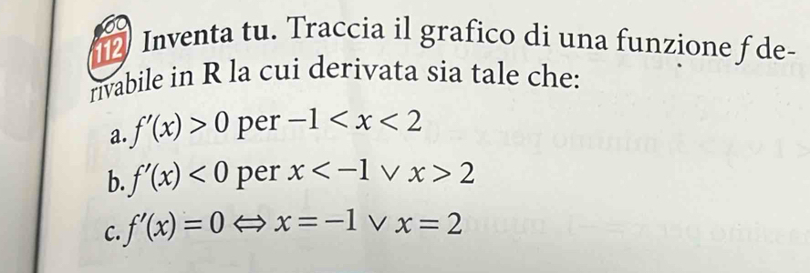 a 
Inventa tu. Traccia il grafico di una funzione f de- 
rivabile in R la cui derivata sia tale che: 
a. f'(x)>0 per -1
b. f'(x)<0</tex> per x V x>2
C f'(x)=0 x=-1 x=2