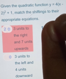 Given the quadratic function y=4(x-
2)^2+1 , match the shiftings to their
appropriate equations.
2 3 units to 1
the right
and 7 units
upwards
3 units to
the left and
4 units
downward