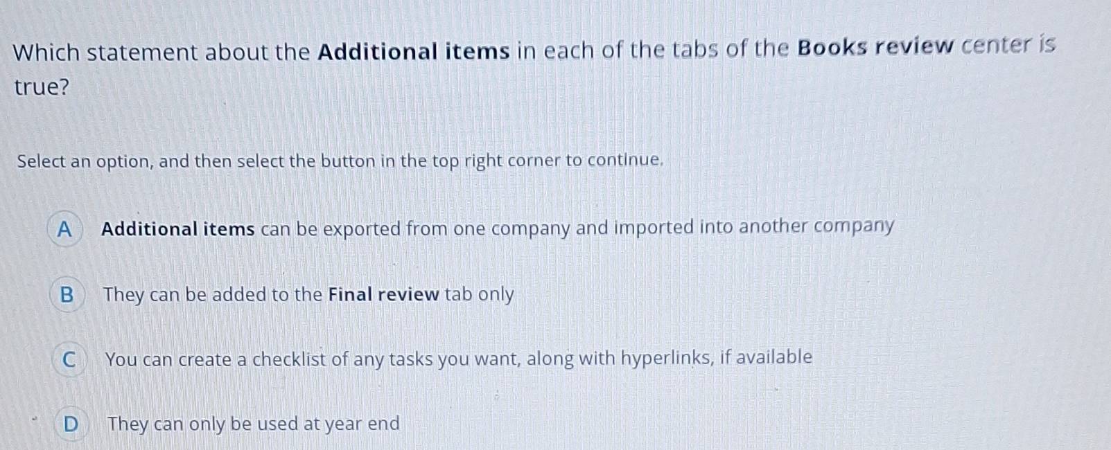 Which statement about the Additional items in each of the tabs of the Books review center is
true?
Select an option, and then select the button in the top right corner to continue.
A Additional items can be exported from one company and imported into another company
B They can be added to the Final review tab only
C You can create a checklist of any tasks you want, along with hyperlinks, if available
D They can only be used at year end