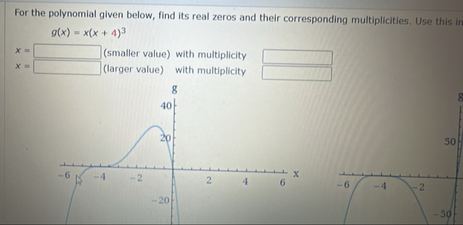 For the polynomial given below, find its real zeros and their corresponding multiplicities. Use this in
g(x)=x(x+4)^3
x=□ (smaller value) with multiplicity
x=□ (larger value) with multiplicity □  
2