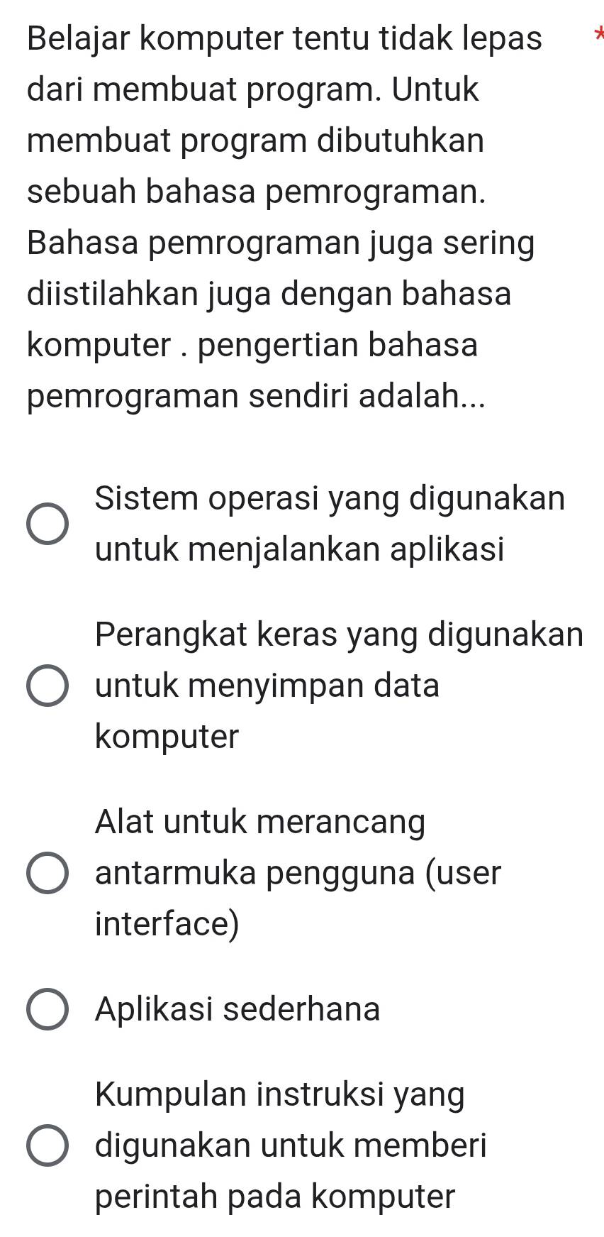 Belajar komputer tentu tidak lepas
dari membuat program. Untuk
membuat program dibutuhkan
sebuah bahasa pemrograman.
Bahasa pemrograman juga sering
diistilahkan juga dengan bahasa
komputer . pengertian bahasa
pemrograman sendiri adalah...
Sistem operasi yang digunakan
untuk menjalankan aplikasi
Perangkat keras yang digunakan
untuk menyimpan data
komputer
Alat untuk merancang
antarmuka pengguna (user
interface)
Aplikasi sederhana
Kumpulan instruksi yang
digunakan untuk memberi
perintah pada komputer