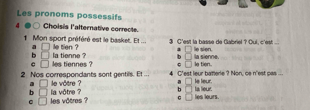 Les pronoms possessifs
4 Choisis l'alternative correcte.
1 Mon sport préféré est le basket. Et ... 3 C'est la basse de Gabriel ? Oui, c'est ...
a □ le tien ? le sien.
a □
b □ la tienne ? b □ la sienne.
C □ les tiennes ? C □ le tien.
2 Nos correspondants sont gentils. Et ... 4 C' 'est leur batterie ? Non, ce n'est pas ...
a □ le vôtre ? a □ le leur.
b
b □ la vôtre ? □ la leur.
C □ les vôtres ? C □ les leurs.