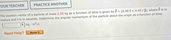 OUR TEACHER PRACTICE ANOTHER 
The position vector of a particle of mass 2.50 kg as a function of time is given by vector r=(6.00i+4.40tj) ), where vector r is in
meters and t is in seconds. Determine the angular momentum of the particle about the origin as a function of time.
(□ kg· m^2/s
Need Help? Master it