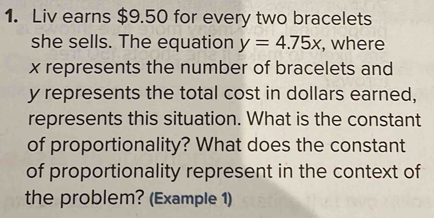 Liv earns $9.50 for every two bracelets 
she sells. The equation y=4.75x , where
x represents the number of bracelets and
y represents the total cost in dollars earned, 
represents this situation. What is the constant 
of proportionality? What does the constant 
of proportionality represent in the context of 
the problem? (Example 1)