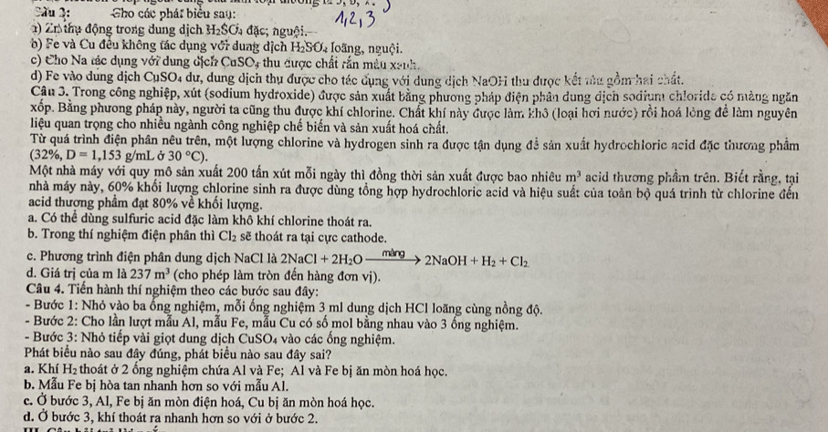 Cầu 2: Cho các phát biểu sau:
) Zr thụ động trong dung dịch H_2SO_4 đặc; nguội.
b) F e và Cu đều không tác dụng với dung dịch Ha _3O_2 Ioang, nguội.
c) Cho Na tác dụng với dụng dịch CuSO, thu được chất rắn mẫu xanh.
d) Fe vào dung dịch CụSO4 dư, dung dịch thu được cho tác dụng với dung dịch NaOH thu được kết tùu gồm hai chất.
Cậu 3. Trong công nghiệp, xút (sodium hydroxide) được sản xuất bằng phương pháp điện phần dung dịch sodium chlorida có màng ngăn
xốp. Bằng phương pháp này, người ta cũng thu được khí chlorine. Chất khí này được làm khô (loại hơi nước) rồi hoá lòng đề làm nguyên
liệu quan trọng cho nhiều ngành công nghiệp chế biến và sản xuất hoá chất.
Từ quá trình điện phân nêu trên, một lượng chlorine và hydrogen sinh ra được tận dụng đễ sản xuất hydrochloric acid đặc thương phẩm
(32% ,D=1,153 g/mL ở 30°C).
Một nhà máy với quy mô sản xuất 200 tấn xút mỗi ngày thì đồng thời sản xuất được bao nhiêu m^3 acid thương phẩm trên. Biết rằng, tại
nhà máy này, 60% khổi lượng chlorine sinh ra được dùng tổng hợp hydrochloric acid và hiệu suất của toàn bộ quá trình từ chlorine đến
acid thượng phẩm đạt 80% về khối lượng.
a. Có thể dùng sulfuric acid đặc làm khô khí chlorine thoát ra.
b. Trong thí nghiệm điện phân thì Cl_2 sẽ thoát ra tại cực cathode.
c. Phương trình điện phân dung dịch NaCl là 2NaCl+2H_2Oxrightarrow mang2NaOH+H_2+Cl_2
d. Giá trị của m là 237m^3 (cho phép làm tròn đến hàng đơn vị).
Câu 4. Tiến hành thí nghiệm theo các bước sau đây:
- Bước 1: Nhỏ vào ba ống nghiệm, mỗi ống nghiệm 3 ml dung dịch HCl loãng cùng nồng độ.
- Bước 2: Cho lần lượt mẫu Al, mẫu Fe, mẫu Cu có số mol bằng nhau vào 3 ống nghiệm.
- Bước 3: Nhỏ tiếp vài giọt dung dịch CuSO4 vào các ống nghiệm.
Phát biểu nào sau đây đúng, phát biểu nào sau đây sai?
a. Khí H_2 thoát ở 2 ổng nghiệm chứa Al và Fe; Al và Fe bị ăn mòn hoá học.
b. Mẫu Fe bị hòa tan nhanh hơn so với mẫu Al.
c. Ở bước 3, Al, Fe bị ăn mòn điện hoá, Cu bị ăn mòn hoá học.
d. Ở bước 3, khí thoát ra nhanh hơn so với ở bước 2.