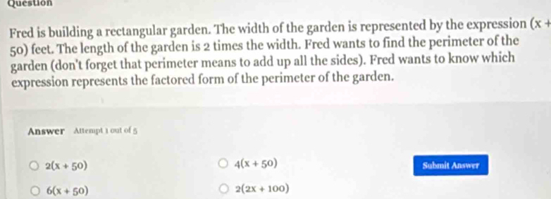 Question
Fred is building a rectangular garden. The width of the garden is represented by the expression (x+
50) feet. The length of the garden is 2 times the width. Fred wants to find the perimeter of the
garden (don't forget that perimeter means to add up all the sides). Fred wants to know which
expression represents the factored form of the perimeter of the garden.
Answer Attempt 1 out of 5
4(x+50)
2(x+50) Submit Answer
6(x+50)
2(2x+100)