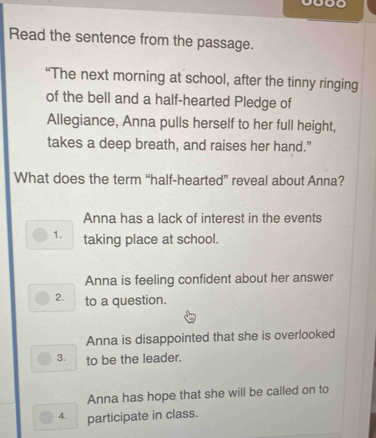 Read the sentence from the passage.
“The next morning at school, after the tinny ringing
of the bell and a half-hearted Pledge of
Allegiance, Anna pulls herself to her full height,
takes a deep breath, and raises her hand.”
What does the term “half-hearted” reveal about Anna?
Anna has a lack of interest in the events
1. taking place at school.
Anna is feeling confident about her answer
2. to a question.
Anna is disappointed that she is overlooked
3. to be the leader.
Anna has hope that she will be called on to
4. participate in class.