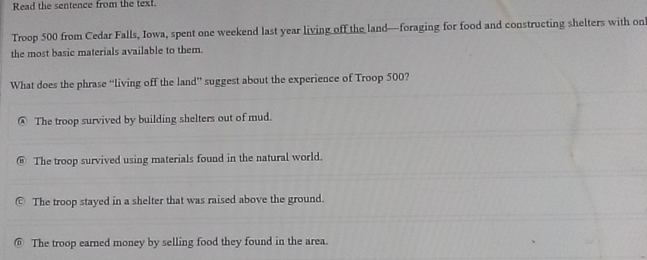 Read the sentence from the text.
Troop 500 from Cedar Falls, Iowa, spent one weekend last year living off the land—foraging for food and constructing shelters with on
the most basic materials available to them.
What does the phrase “living off the land” suggest about the experience of Troop 500?
@ The troop survived by building shelters out of mud.
The troop survived using materials found in the natural world.
The troop stayed in a shelter that was raised above the ground.
⑥ The troop earned money by selling food they found in the area.