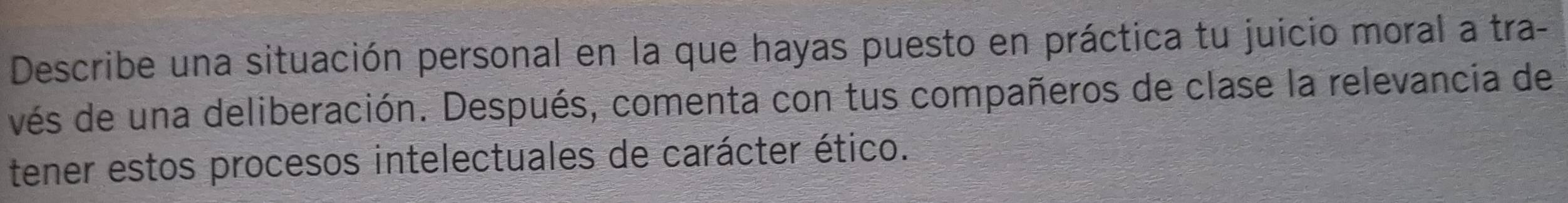 Describe una situación personal en la que hayas puesto en práctica tu juicio moral a tra- 
vés de una deliberación. Después, comenta con tus compañeros de clase la relevancia de 
tener estos procesos intelectuales de carácter ético.