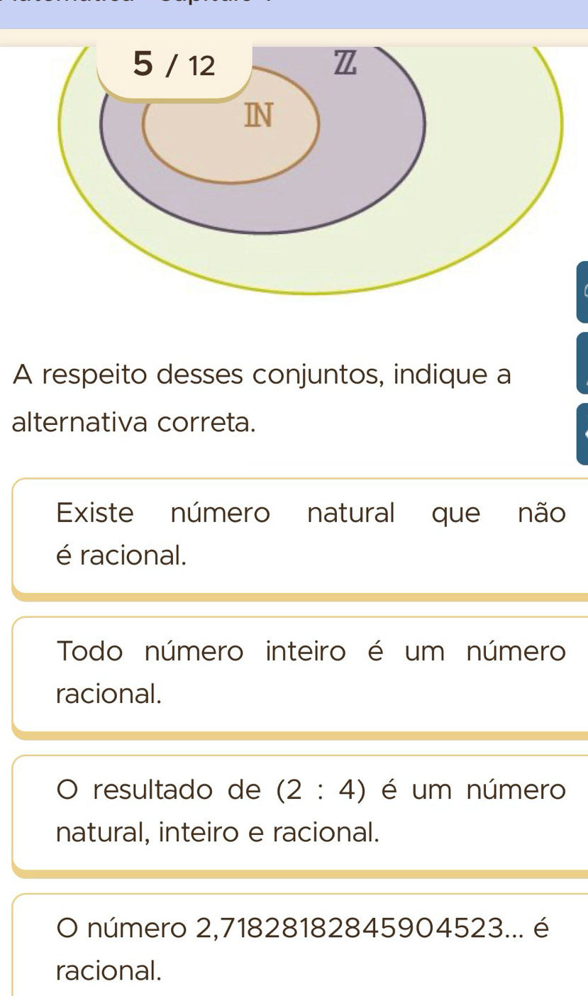 A respeito desses conjuntos, indique a
alternativa correta.
Existe número natural que não
é racional.
Todo número inteiro é um número
racional.
resultado de (2:4) é um número
natural, inteiro e racional.
O número 2,71828182845904523... é
racional.