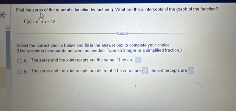 Find the zeros of the quadratic function by factoring. What are the x-intercepts of the graph of the function?
F(x)=x^2+x-12
Select the correct choice below and fill in the answer box to complete your choice.
(Use a comma to separate answers as needed. Type an integer or a simplified fraction.)
A. The zeros and the x-intercepts are the same. They are □.
B. The zeros and the x-intercepts are different. The zeros are □ , the x-intercepts are □.