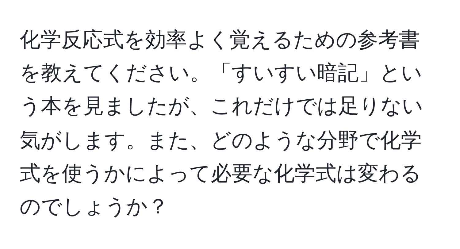 化学反応式を効率よく覚えるための参考書を教えてください。「すいすい暗記」という本を見ましたが、これだけでは足りない気がします。また、どのような分野で化学式を使うかによって必要な化学式は変わるのでしょうか？