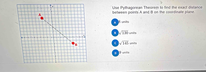 Use Pythagorean Theorem to find the exact distance
between points A and B on the coordinate plane.
A 8 units
B sqrt(130)units
C sqrt(145)units
。 9 units