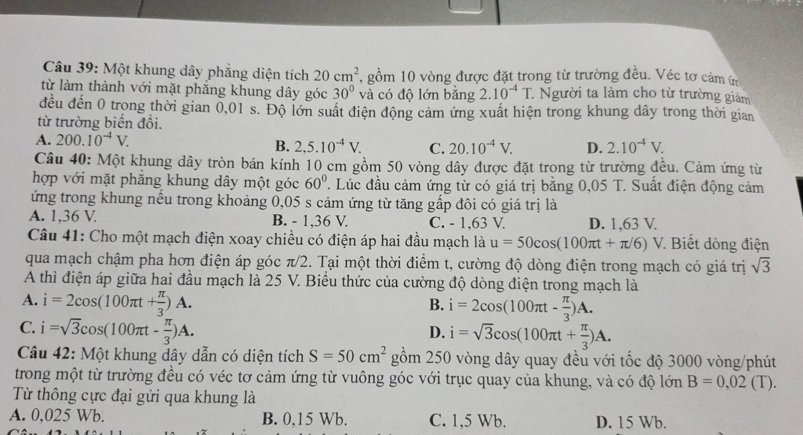 Một khung dây phẳng diện tích 20cm^2 , gồm 10 vòng được đặt trong từ trường đều. Véc tơ cảm ứm
từ làm thành với mặt phăng khung dây góc 30° và có độ lớn bằng 2.10^(-4)T : Người ta làm cho từ trường giảm
đều đến 0 trong thời gian 0,01 s. Độ lớn suất điện động cảm ứng xuất hiện trong khung dây trong thời gian
từ trường biến đổi.
A. 200.10^(-4)V.
B. 2,5.10^(-4)V. C. 20.10^(-4)V. D. 2.10^(-4)V.
Câu 40: Một khung dây tròn bán kính 10 cm gồm 50 vòng dây được đặt trong từ trường đều. Cảm ứng từ
hợp với mặt phẳng khung dây một góc 60° ' Lúc đầu cảm ứng từ có giá trị bằng 0,05 T. Suất điện động cảm
ứng trong khung nếu trong khoảng 0,05 s cảm ứng từ tăng gấp đôi có giá trị là
A. 1,36 V. B. - 1,36 V. C. - 1,63 V. D. 1,63 V.
Câu 41: Cho một mạch điện xoay chiều có điện áp hai đầu mạch là u=50cos (100π t+π /6)V 7. Biết dòng điện
qua mạch chậm pha hơn điện áp góc π/2. Tại một thời điểm t, cường độ dòng điện trong mạch có giá trị sqrt(3)
A thì điện áp giữa hai đầu mạch là 25 V. Biểu thức của cường độ dòng điện trong mạch là
A. i=2cos (100π t+ π /3 )A. B. i=2cos (100π t- π /3 )A.
C. i=sqrt(3)cos (100π t- π /3 )A.
D. i=sqrt(3)cos (100π t+ π /3 )A.
Câu 42: Một khung dây dẫn có diện tích S=50cm^2 gồm 250 vòng dây quay đều với tốc độ 3000 vòng/phút
trong một từ trường đều có véc tơ cảm ứng từ vuông góc với trục quay của khung, và có độ lớn B=0,02 (T).
Từ thông cực đại gửi qua khung là
A. 0,025 Wb. B. 0,15 Wb. C. 1,5 Wb. D. 15 Wb.