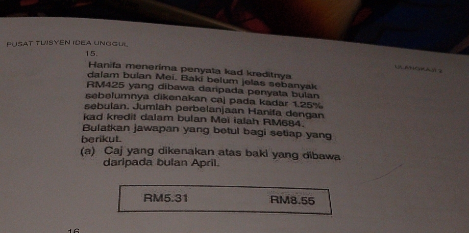 PUSAT TUISYEN IDEA UNGGUL
15.
ULANGKAJI2
Hanifa menerima penyata kad kreditnya
dalam bulan Mei. Baki belum jelas sebanyak
RM425 yang dibawa darpada penyata bulan
sebelumnya dikenakan caj pada kadar 1.25%
sebulan. Jumiah perbelanjaan Hanifa dengan
kad kredit dalam bulan Meï ialah RM684.
Bulatkan jawapan yang betul bagi setiap yang
berikut.
(a) Caj yang dikenakan atas baki yang dibawa
daripada bulan April.
RM5.31 RM8.55
16