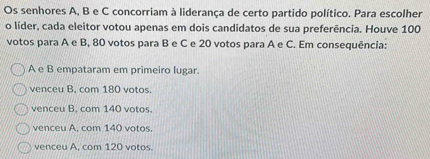 Os senhores A, B e C concorriam à liderança de certo partido político. Para escolher
o líder, cada eleitor votou apenas em dois candidatos de sua preferência. Houve 100
votos para A e B, 80 votos para B e C e 20 votos para A e C. Em consequência:
A e B empataram em primeiro lugar.
venceu B, com 180 votos.
venceu B, com 140 votos.
venceu A, com 140 votos.
venceu A, com 120 votos.