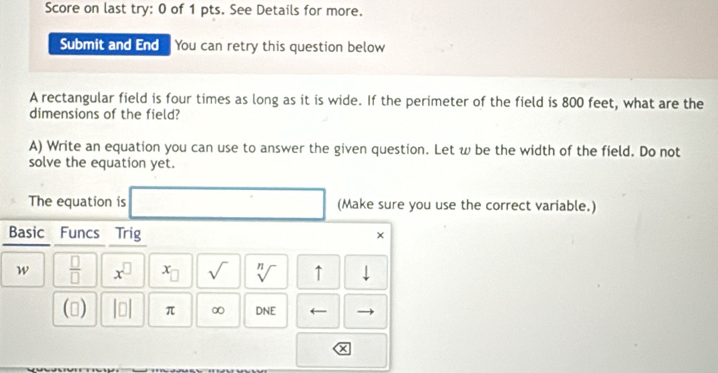 Score on last try: 0 of 1 pts. See Details for more. 
Submit and End You can retry this question below 
A rectangular field is four times as long as it is wide. If the perimeter of the field is 800 feet, what are the 
dimensions of the field? 
A) Write an equation you can use to answer the given question. Let w be the width of the field. Do not 
solve the equation yet. 
The equation is (Make sure you use the correct variable.) 
Basic Funcs Trig 
× 
w  □ /□   x^(□) x_□  sqrt() sqrt[n]() ↑ 
() beginvmatrix □ endvmatrix π ∞ DNE