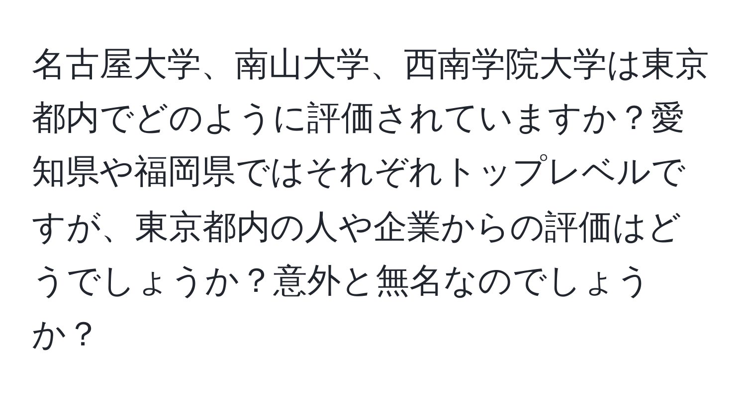 名古屋大学、南山大学、西南学院大学は東京都内でどのように評価されていますか？愛知県や福岡県ではそれぞれトップレベルですが、東京都内の人や企業からの評価はどうでしょうか？意外と無名なのでしょうか？