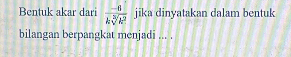 Bentuk akar dari  (-6)/ksqrt[3](k^2)  jika dinyatakan dalam bentuk 
bilangan berpangkat menjadi ... .