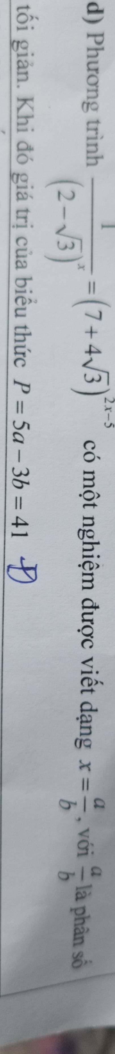 Phương trình frac 1(2-sqrt(3))^x=(7+4sqrt(3))^2x-5 có một nghiệm được viết dạng x= a/b  , với  a/b  là phân số 
tối giản. Khi đó giá trị của biểu thức P=5a-3b=41