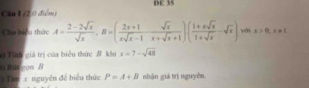 DE 35 
Câu I (2,0 điểm) 
Cho biểu thức A= (2-2sqrt(x))/sqrt(x) , B=( (2x+1)/xsqrt(x)-1 - sqrt(x)/x+sqrt(x)+1 ).( (1+xsqrt(x))/1+sqrt(x) -sqrt(x)) với x>0; x!= 1. 
) Tính giá trị của biểu thức B khi x=7-sqrt(48)
s) Rút gọn B 
) Tim x nguyên đề biểu thức P=A+B nhận giá trị nguyên.