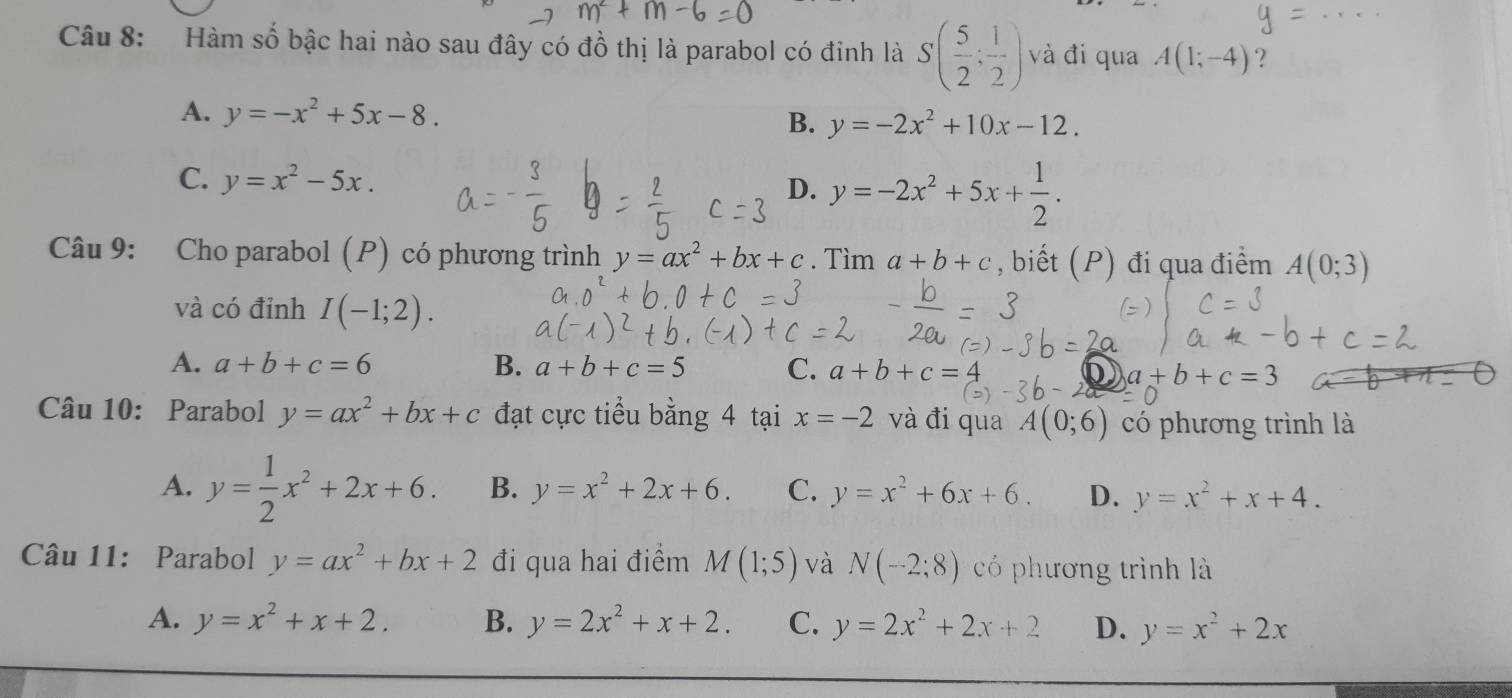 Hàm số bậc hai nào sau đây có đồ thị là parabol có đinh là S( 5/2 ; 1/2 ) và đi qua A(1;-4) ?
A. y=-x^2+5x-8. B. y=-2x^2+10x-12.
C. y=x^2-5x.
D. y=-2x^2+5x+ 1/2 . 
Câu 9: Cho parabol (P) có phương trình y=ax^2+bx+c. Tìm a+b+c , biết (P) đi qua điểm A(0;3)
và có đỉnh I(-1;2).
A. a+b+c=6 B. a+b+c=5 C. a+b+c= a+b+c=3
Câu 10: Parabol y=ax^2+bx+c đạt cực tiểu bằng 4 tại x=-2 và đi qua A(0;6) có phương trình là
A. y= 1/2 x^2+2x+6. B. y=x^2+2x+6. C. y=x^2+6x+6. D. y=x^2+x+4. 
Câu 11: Parabol y=ax^2+bx+2 đi qua hai điểm M(1;5) và N(-2;8) có phương trình là
A. y=x^2+x+2. B. y=2x^2+x+2. C. y=2x^2+2x+2 D. y=x^2+2x