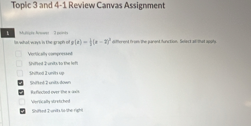 Topic 3 and 4-1 Review Canvas Assignment
1 Multiple Answer 2 points
In what ways is the graph of g(x)= 1/2 (x-2)^2 different from the parent function. Select all that apply.
Vertically compressed
Shifted 2 units to the left
Shifted 2 units up
Shifted 2 units down
Reflected over the x-axis
Vertically stretched
Shifted 2 units to the right