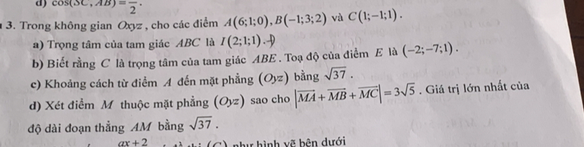 cos (SC,AB)=frac 2. 
3. Trong không gian Oxyz , cho các điểm A(6;1;0), B(-1;3;2) và C(1;-1;1). 
a) Trọng tâm của tam giác ABC là I(2;1;1).-) 
b) Biết rằng C là trọng tâm của tam giác ABE. Toạ độ của điểm E là (-2;-7;1). 
c) Khoảng cách từ điểm A đến mặt phẳng (Oyz) bằng sqrt(37). 
d) Xét điểm M thuộc mặt phẳng (Oyz) sao cho |vector MA+vector MB+vector MC|=3sqrt(5). Giá trị lớn nhất của 
độ dài đoạn thẳng AM bằng sqrt(37).
ax+2
như hình vẽ bên dưới