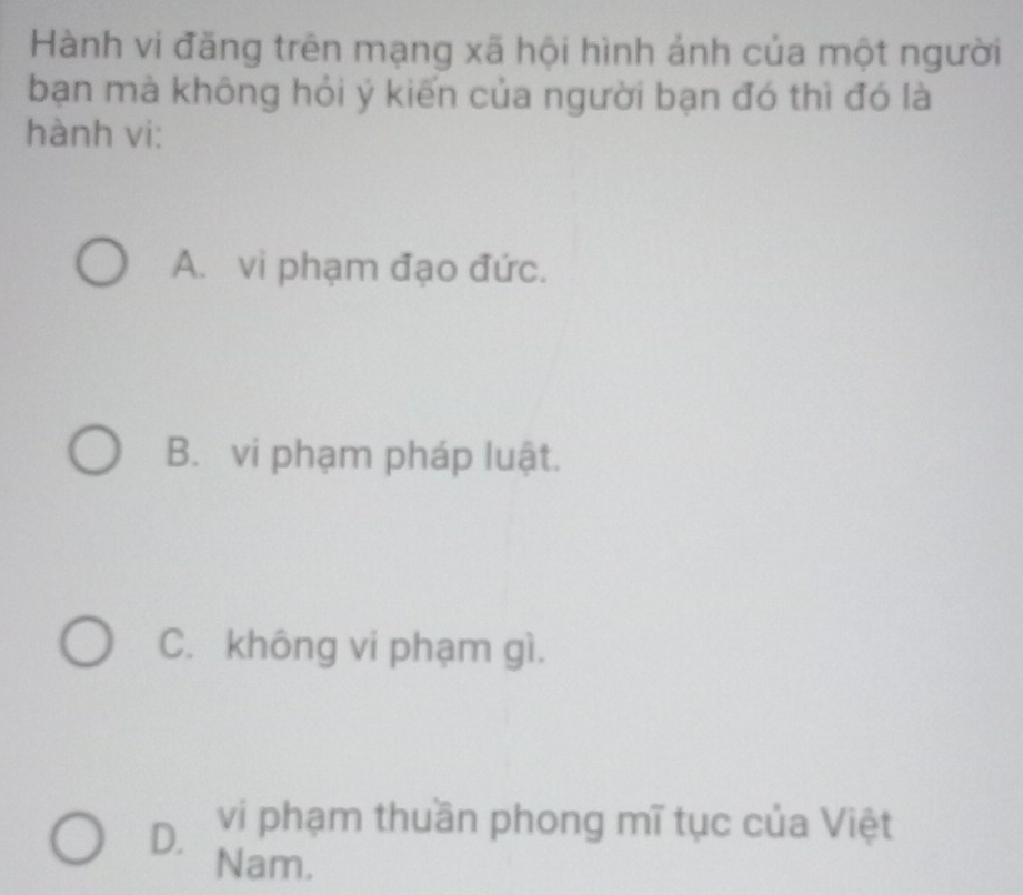 Hành vi đăng trên mạng xã hội hình ảnh của một người
bạn mà không hỏi ý kiến của người bạn đó thì đó là
hành vi:
A. vi phạm đạo đức.
B. vi phạm pháp luật.
C. không vi phạm gì.
D. vi phạm thuần phong mĩ tục của Việt
Nam.