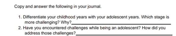 Copy and answer the following in your journal. 
1. Differentiate your childhood years with your adolescent years. Which stage is 
more challenging? Why?_ 
2. Have you encountered challenges while being an adolescent? How did you 
address those challenges?_