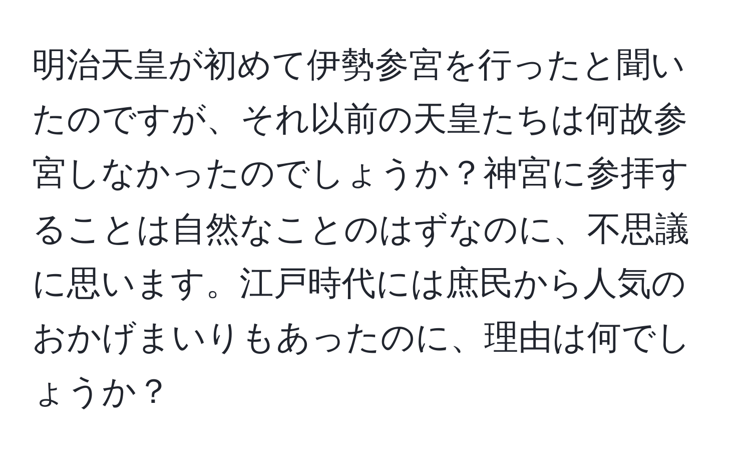 明治天皇が初めて伊勢参宮を行ったと聞いたのですが、それ以前の天皇たちは何故参宮しなかったのでしょうか？神宮に参拝することは自然なことのはずなのに、不思議に思います。江戸時代には庶民から人気のおかげまいりもあったのに、理由は何でしょうか？