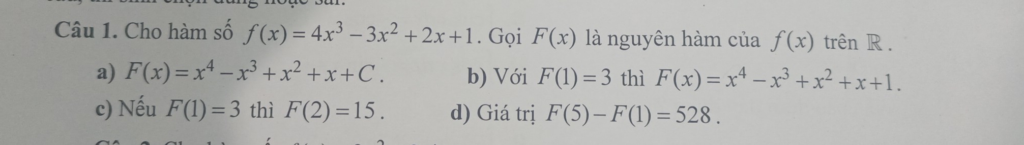 Cho hàm số f(x)=4x^3-3x^2+2x+1. Gọi F(x) là nguyên hàm của f(x) trên R .
a) F(x)=x^4-x^3+x^2+x+C. b) Với F(1)=3 thì F(x)=x^4-x^3+x^2+x+1.
c) Nếu F(1)=3 thì F(2)=15. d) Giá trị F(5)-F(1)=528.