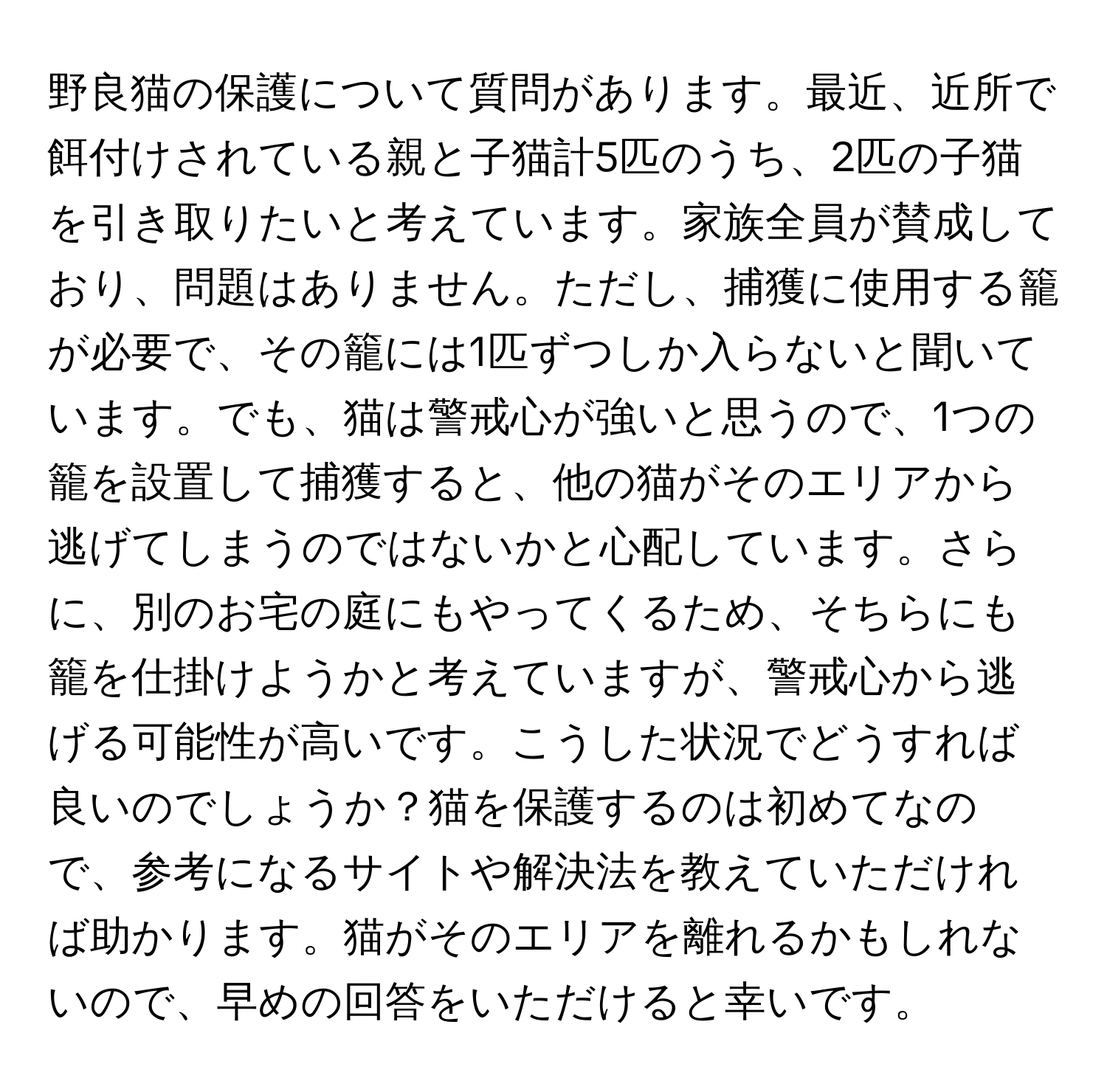 野良猫の保護について質問があります。最近、近所で餌付けされている親と子猫計5匹のうち、2匹の子猫を引き取りたいと考えています。家族全員が賛成しており、問題はありません。ただし、捕獲に使用する籠が必要で、その籠には1匹ずつしか入らないと聞いています。でも、猫は警戒心が強いと思うので、1つの籠を設置して捕獲すると、他の猫がそのエリアから逃げてしまうのではないかと心配しています。さらに、別のお宅の庭にもやってくるため、そちらにも籠を仕掛けようかと考えていますが、警戒心から逃げる可能性が高いです。こうした状況でどうすれば良いのでしょうか？猫を保護するのは初めてなので、参考になるサイトや解決法を教えていただければ助かります。猫がそのエリアを離れるかもしれないので、早めの回答をいただけると幸いです。