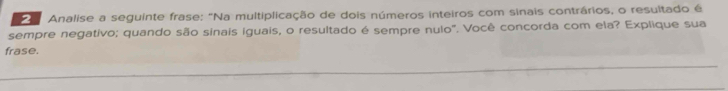 Analise a seguinte frase: "Na multiplicação de dois números inteiros com sinais contrários, o resultado é 
sempre negativo; quando são sinais iguais, o resultado é sempre nulo". Você concorda com ela? Explique sua 
frase.