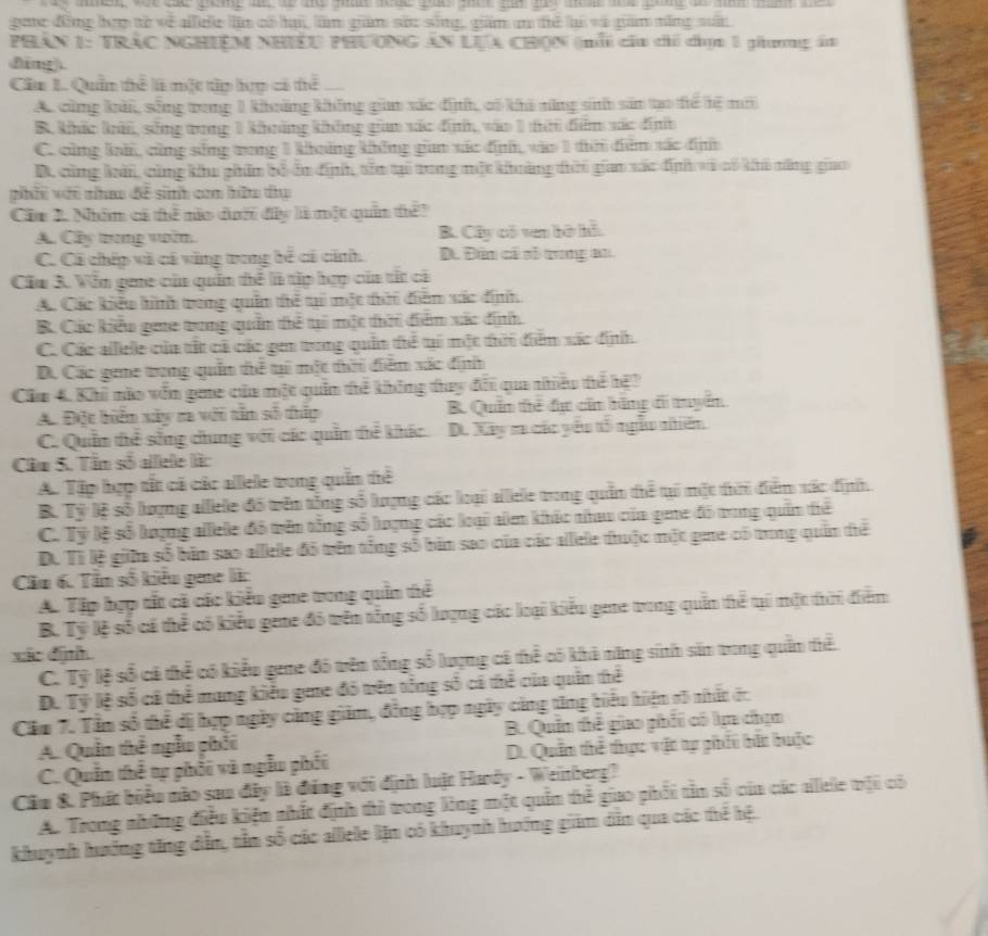 goc đồng bợợ tó về ale ln có hại, làm giám sốc sống, giám n để hi và gam năng suấi
PHÁN 1: TRÁC NGHIệM NHiềU PHƯÔNG AN LựA CHQN (nổi cấa chi chọc 1 giương ám
dīng).
Cầu 1. Quần thể là một tập hợợ có tể .
A cũng kải, sống rong 1 khoảng không gin xác định, có khi năng sinh sản tạo tể tệ mới
B. khảc kải, sống tong 1 khảng không giam xác định, vào 1 tời đểm xác định
C. cũng kà, cũng sống vong 1 khoởng không giao xác định, vào 1 taờ đểm xác định
D. cũng kải, cũng khu giâm bố ấn định, tên tại trung một khoảng thời giao xác địh và có khi năng giao
phải vớt nao đề sinh com hữu thụ
Cầu 2. Nhóm cá thể nào dướ đây là một quản thể?
A. Cây trong voin. B. Cây có ven bờ hỗ
C. Cá chép và có văng trung bể có cảnh. D. Đân cả số tung an
Cầu 3. Vẫn gee của quân thể là tập hợp của tất cả
A. Các kiểu hình trong quân tể ti một thời diễm xác định,
B. Các kiểu gee trung quản thể t một thời điểm xác định.
C. Các alllele của tất cả các gen trong quân thể ti một thời điểm xác địh.
D. Các gene trong quần thể ti một tời diễm xác định
Cầm 4. Khi nào vốn gene của một quân thể không thay đổi qua nhêu thể hệ?
A. Đột biển xây ra với tần số thấp B. Quần thế đự cin bằng di tuyển
C. Quần thể sống chung với các quần thể khíc. D. Xây r các yếu tổ ngẫu nhiên
Câm 5. Tâm số alllele làc
A. Tập hợp tết cá các allele trong quần thể
B. Tỷ lệ số lượng allele đô trên tổng số lượng các loại allele trong quân thể tạ một thời điểm xác định
C. Tỷ lệ số lượng allele đô trên tổng số lượng các loại aăm khác nhau của gie đó tung quản thể
D. Tì lệ giữa số bản sao allele đô trên tổng số bản sao của các allele thuộc một giue có tung quân thể
Cầu 6. Tần số kiểu gee là:
A. Tập hợp tất cả các kiểu gee trong quần thể
B. Tỷ lệ số cá thể có kiểu gene đó trên tổng số lượng các loại kiểu gene trong quần thể tại một tời điểm
xác dình.
C. Tỷ lệ số có thể có kiểu gene đó trên tổng số lượng cá thể có khả năng sinh sản trong quần thể
D. Tỷ lệ số cá thể mang kiểu gme đó trên tổng số cá thể của quân thể
Căm 7. Tầm số thể dị hợp ngày cảng giám, đồng hợp ngày cảng tăng hiểu hiện t5 nhất ớc
A. Quâm thể ngẫu phối B. Quần thể giao phối có lm chạn
C. Quầm thể tự phối và ngẫu phối D. Quần thể thực vật tp phii bắt huộc
Cầu &. Phát biểu nào sau đây là đúng với định luật Hady - Weitberg?
A. Trong những điều kiện nhất định thi trong lòng một quần thể giao phối tần số của các allele trội có
khuynh hướng tăng dẫn, tần số các alllele lện có khuynh hướng giám dẫn qua các thể hệ.