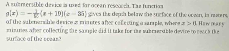 A submersible device is used for ocean research. The function
g(x)=- 1/55 (x+19)(x-35) gives the depth below the surface of the ocean, in meters, 
of the submersible device x minutes after collecting a sample, where x>0. How many
minutes after collecting the sample did it take for the submersible device to reach the 
surface of the ocean?