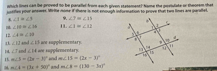 Which lines can be proved to be parallel from each given statement? Name the postulate or theorem that 
justifies your answer. Write none if there is not enough information to prove that two lines are parallel. 
8. ∠ 1≌ ∠ 5 9. ∠ 7≌ ∠ 15
10. ∠ 10≌ ∠ 16 11. ∠ 1≌ ∠ 12
12. ∠ 4≌ ∠ 10
13. ∠ 12 and ∠ 15 are supplementary. 
14. ∠ 7 and ∠ 14 are supplementary. 
15. m∠ 5=(2x-3)^circ  and m∠ 15=(2x-3)^circ 
16. m∠ 4=(3x+50)^circ  and m∠ 8=(130-3x)^circ 