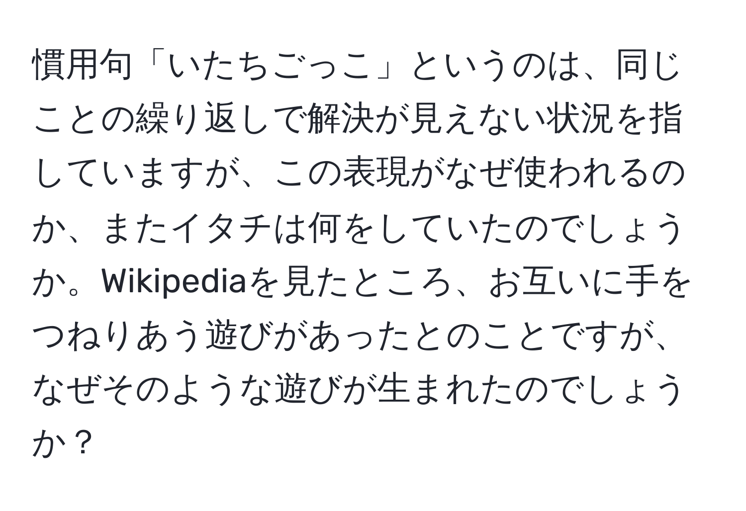 慣用句「いたちごっこ」というのは、同じことの繰り返しで解決が見えない状況を指していますが、この表現がなぜ使われるのか、またイタチは何をしていたのでしょうか。Wikipediaを見たところ、お互いに手をつねりあう遊びがあったとのことですが、なぜそのような遊びが生まれたのでしょうか？