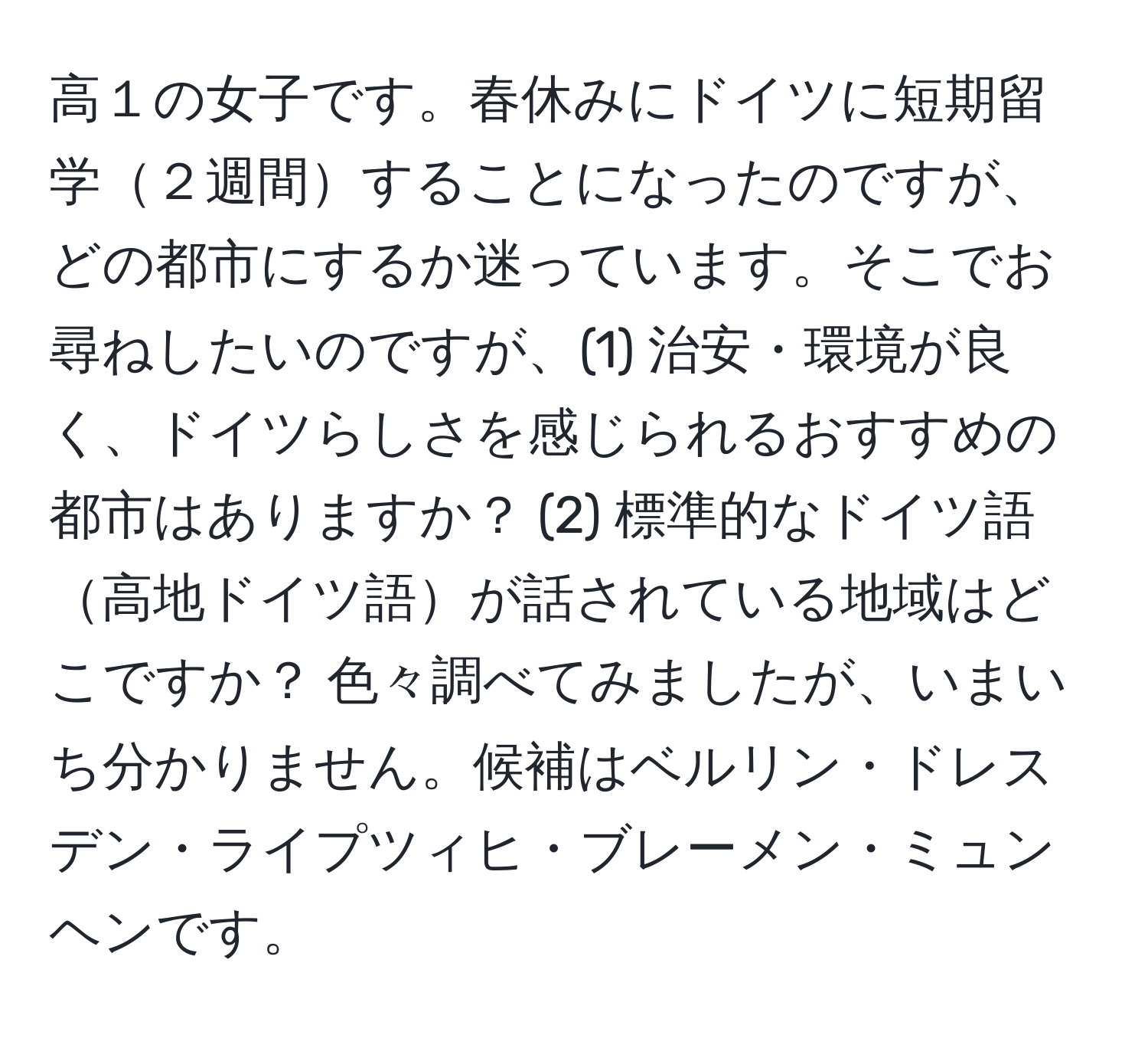 高１の女子です。春休みにドイツに短期留学２週間することになったのですが、どの都市にするか迷っています。そこでお尋ねしたいのですが、(1) 治安・環境が良く、ドイツらしさを感じられるおすすめの都市はありますか？ (2) 標準的なドイツ語高地ドイツ語が話されている地域はどこですか？ 色々調べてみましたが、いまいち分かりません。候補はベルリン・ドレスデン・ライプツィヒ・ブレーメン・ミュンヘンです。