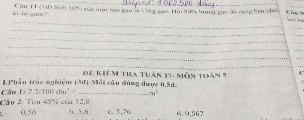 (1đ) Biết 30% của một bao gạo là 15kg gạo. Hỏi 80% lượng gạo đó nặng bao nhiệ Câu 9
ki-lô-gam?
_
hai bá
_
_
_
_
_
_
_
_
_
_
_
Đẻ KIêm tra tuần 17 - môn toán 5
C
I.Phần trắc nghiệm (3đ) Mỗi câu đúng được 0,5đ.
Câu 1: 7.7/100dm^2=... _  m^2
Câu 2: Tìm 45% của 12,8
1. 0,56 b. 5,6 c. 5,76 d. 0,567