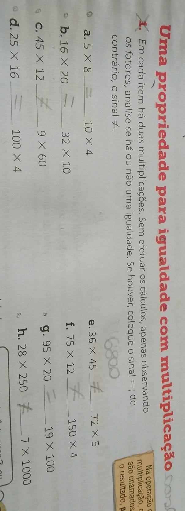 Uma propriedade para igualdade com multiplicação 
a Em cada item há duas multiplicações. Sem efetuar os cálculos, apenas observando Na operação 
mul tiplicação, 
os fatores, analise se há ou não uma igualdade. Se houver, coloque o sinal =; do são chamados 
o resultado, 
contrário, o sinal ≠. 
a. 5* 8 _ 10* 4 e. 36* 45 _
72* 5
150* 4
b. 16* 20 _ 32* 10
f. 75* 12 _
19* 100
C. 45* 12 _
9* 60
g. 95* 20 _ 
d. 25* 16 _ 100* 4 0。 h. 28* 250 _
7* 1000