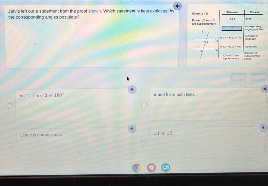 Jarvis left out a statement from the proof shown. Which statement is best explained by Given: aparallel b Statement Reason
the corresponding angles postulate? Prove: ∠ 2 and ∠ 3 aⅡb given
are supplementary. corresponding
angles postulate
definition of
∠ 1+m∠ 2=180° linear pair
∠ 3+m∠ 2=180° substitution
definition of
∠ 2and∠ 3are
supplementary. supplementary
angles
CLEA CHECK
m∠ 1+m∠ 3=180°
a and b are both lines.
Line c is a transversal.
∠ 1≌ ∠ 3