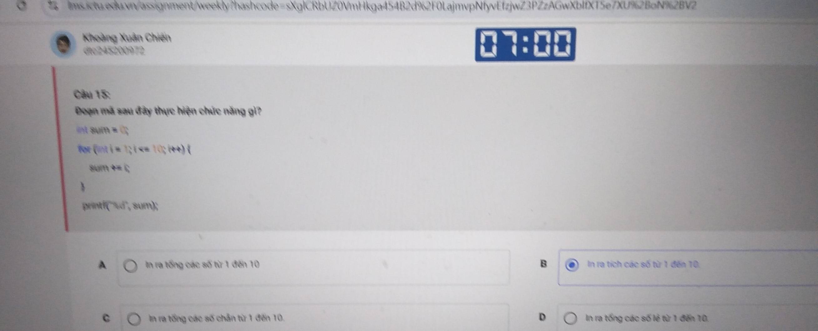 Khoàng Xuân Chiến
dtc245200972
Câu 15:
Đoạn mã sau đây thực hiện chức năng gì?
84)(t)=()
(ii):1:1 (cos (++)
t=0
tf(xdi)
A In ra tổng các số từ 1 đến 10 B In ra tích các số từ 1 đến 10,
C In ra tổng các số chân từ 1 đến 10, D In ra tống các số lẻ từ 1 đến 10,