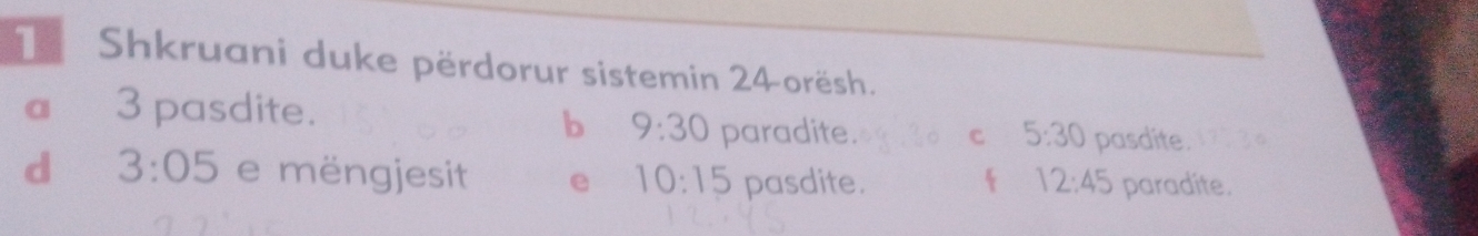 Shkruani duke përdorur sistemin 24orësh.
a 3 pasdite.
b 9:30 paradite. C 5:30 pasdite.
d 3:05 e mëngjesit e 10:15 pasdite.  12:45 paradite.